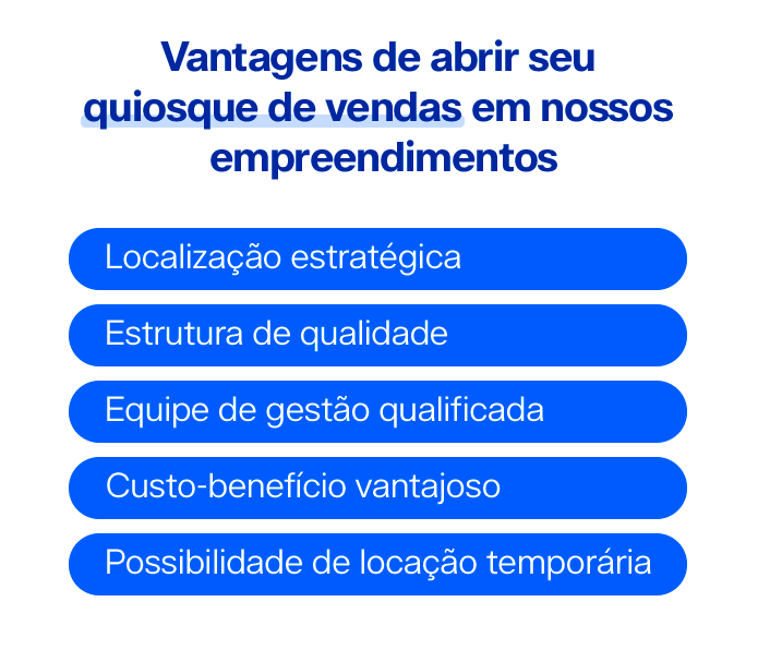 Vantagens de abrir seu quiosque de vendas em nossos empreendimentos:
Localização estratégica
Estrutura de qualidade
Equipe de gestão qualificada
Custo-benefício vantajoso
Possibilidade de locação temporária