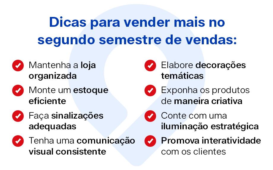 Dicas para vender mais no segundo semestre de vendas:

Mantenha a loja organizada
Monte um estoque eficiente
Faça sinalizações adequadas
Tenha uma comunicação visual consistente
Elabore decorações temáticas
Exponha os produtos de maneira criativa
Conte com uma iluminação estratégica
Promova interatividade com os clientes