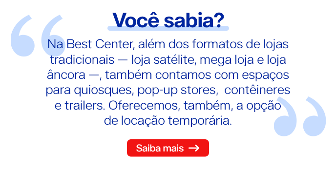 Na Best Center, além dos formatos de lojas tradicionais — loja satélite, mega loja e loja âncora —, também contamos com espaços para quiosques, pop-up stores, contêineres e trailers. Oferecemos, também, a opção de locação temporária
