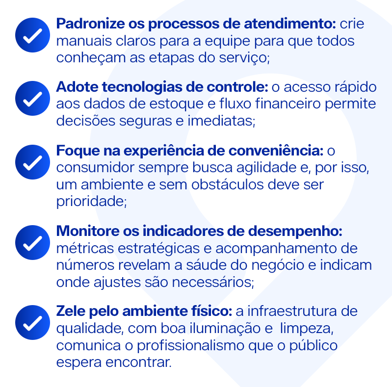 Padronize os processos de atendimento: crie manuais claros para a equipe para que todos conheçam as etapas do serviço; Adote tecnologias de controle: o acesso rápido aos dados de estoque e fluxo financeiro permite decisões seguras e imediatas; Foque na experiência de conveniência: o consumidor sempre busca agilidade e, por isso, um ambiente e sem obstáculos deve ser prioridade; Monitore os indicadores de desempenho: métricas estratégicas e acompanhamento de números revelam a sáude do negócio e indicam onde ajustes são necessários; Zele pelo ambiente físico: a infraestrutura de qualidade, com boa iluminação e limpeza, comunica o profissionalismo que o público espera encontrar.
